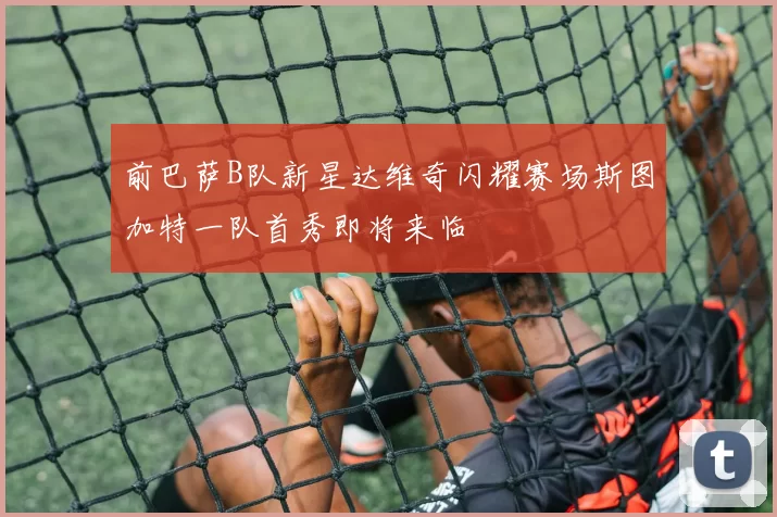 前巴萨B队新星达维奇闪耀赛场斯图加特一队首秀即将来临