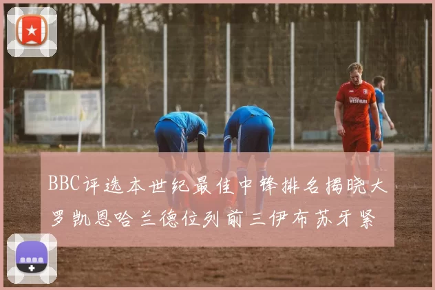 BBC评选本世纪最佳中锋排名揭晓大罗凯恩哈兰德位列前三伊布苏牙紧随其后