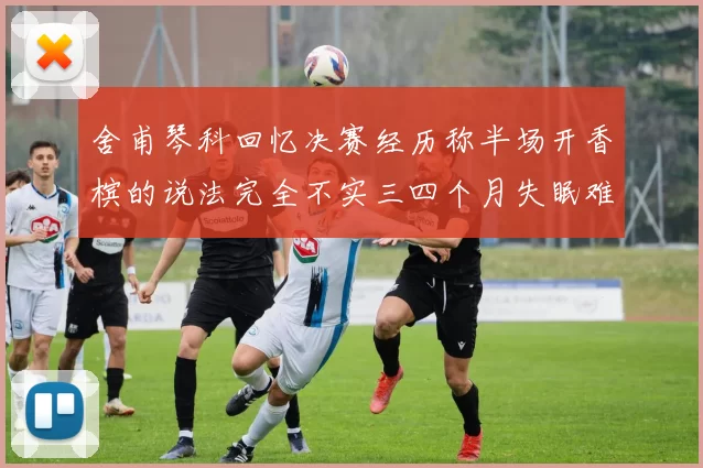 舍甫琴科回忆决赛经历称半场开香槟的说法完全不实三四个月失眠难以释怀
