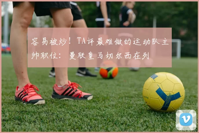 容易被炒！TA评最难做的运动队主帅职位：曼联皇马切尔西在列