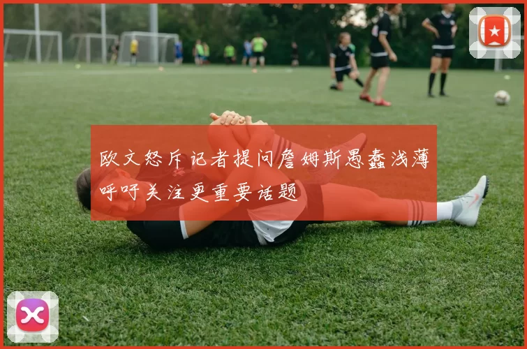 欧文怒斥记者提问詹姆斯愚蠢浅薄呼吁关注更重要话题
