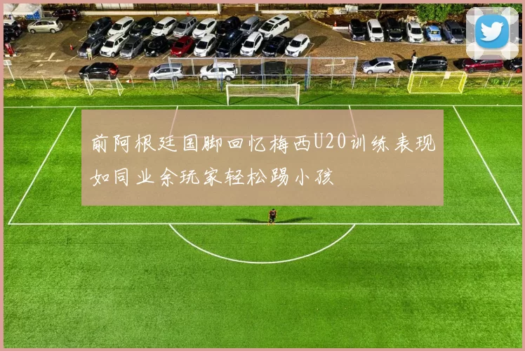前阿根廷国脚回忆梅西U20训练表现如同业余玩家轻松踢小孩