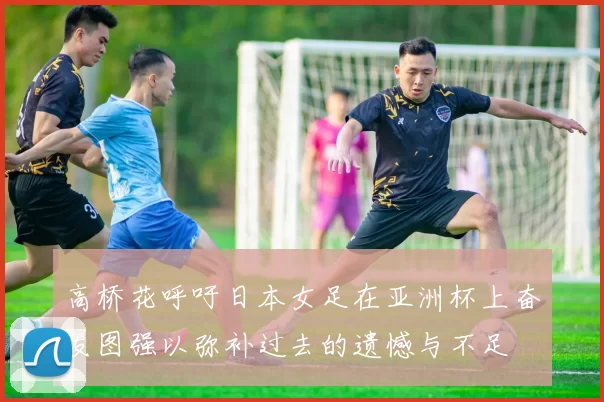 高桥花呼吁日本女足在亚洲杯上奋发图强以弥补过去的遗憾与不足