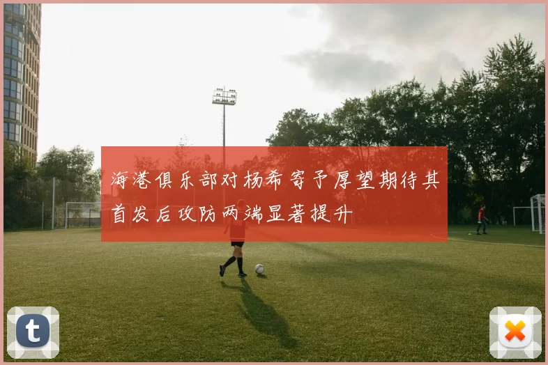 海港俱乐部对杨希寄予厚望期待其首发后攻防两端显著提升