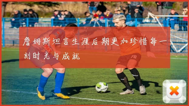 詹姆斯坦言生涯后期更加珍惜每一刻时光与成就