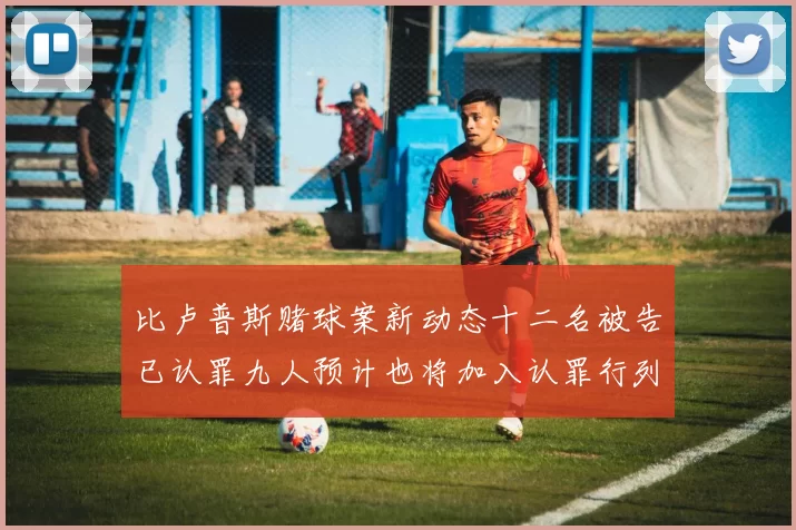 比卢普斯赌球案新动态十二名被告已认罪九人预计也将加入认罪行列