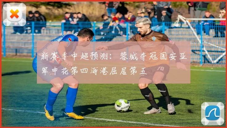 新赛季中超预测：蓉城夺冠国安亚军申花第四海港屈居第五