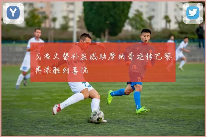 戈洛文替补发威助摩纳哥逆转巴黎再添胜利喜悦