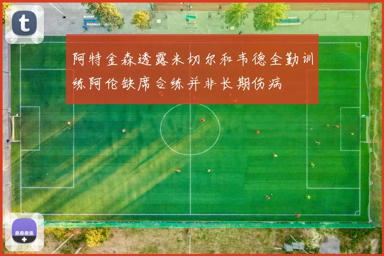 阿特金森透露米切尔和韦德全勤训练阿伦缺席合练并非长期伤病