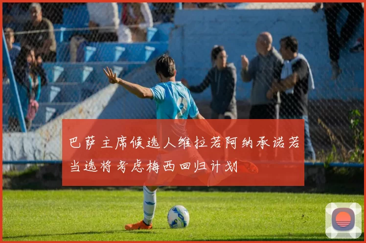 巴萨主席候选人维拉若阿纳承诺若当选将考虑梅西回归计划