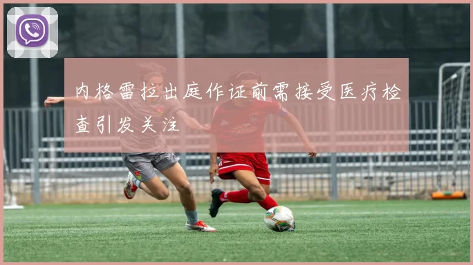 内格雷拉出庭作证前需接受医疗检查引发关注